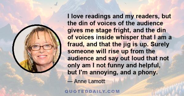 I love readings and my readers, but the din of voices of the audience gives me stage fright, and the din of voices inside whisper that I am a fraud, and that the jig is up. Surely someone will rise up from the audience