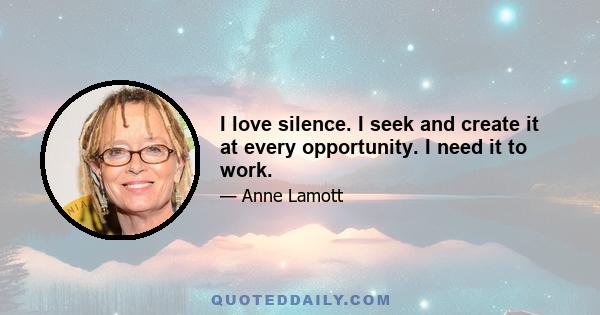 I love silence. I seek and create it at every opportunity. I need it to work.