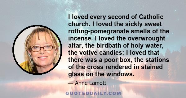 I loved every second of Catholic church. I loved the sickly sweet rotting-pomegranate smells of the incense. I loved the overwrought altar, the birdbath of holy water, the votive candles; I loved that there was a poor