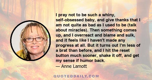 I pray not to be such a whiny, self-obsessed baby, and give thanks that I am not quite as bad as I used to be (talk about miracles). Then something comes up, and I overreact and blame and sulk, and it feels like I