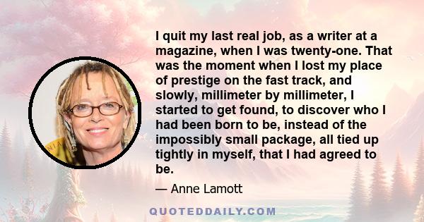 I quit my last real job, as a writer at a magazine, when I was twenty-one. That was the moment when I lost my place of prestige on the fast track, and slowly, millimeter by millimeter, I started to get found, to