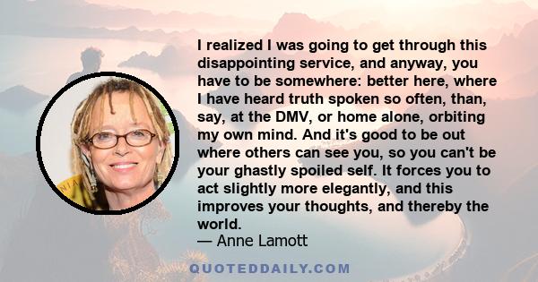 I realized I was going to get through this disappointing service, and anyway, you have to be somewhere: better here, where I have heard truth spoken so often, than, say, at the DMV, or home alone, orbiting my own mind.