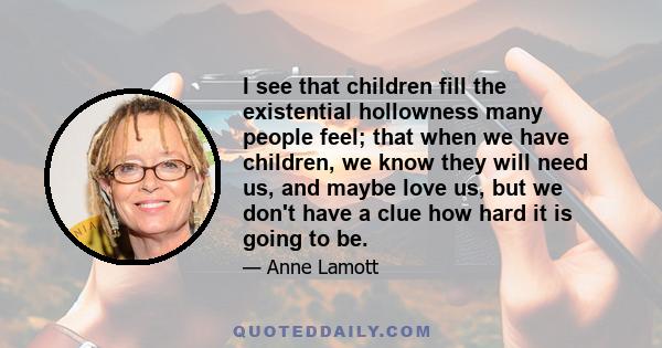 I see that children fill the existential hollowness many people feel; that when we have children, we know they will need us, and maybe love us, but we don't have a clue how hard it is going to be.