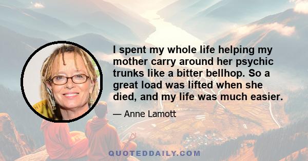 I spent my whole life helping my mother carry around her psychic trunks like a bitter bellhop. So a great load was lifted when she died, and my life was much easier.