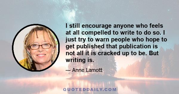 I still encourage anyone who feels at all compelled to write to do so. I just try to warn people who hope to get published that publication is not all it is cracked up to be. But writing is.