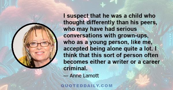 I suspect that he was a child who thought differently than his peers, who may have had serious conversations with grown-ups, who as a young person, like me, accepted being alone quite a lot. I think that this sort of