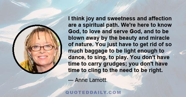 I think joy and sweetness and affection are a spiritual path. We're here to know God, to love and serve God, and to be blown away by the beauty and miracle of nature. You just have to get rid of so much baggage to be