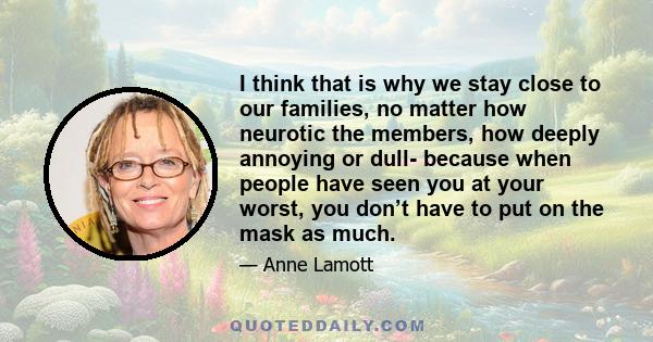 I think that is why we stay close to our families, no matter how neurotic the members, how deeply annoying or dull- because when people have seen you at your worst, you don’t have to put on the mask as much.