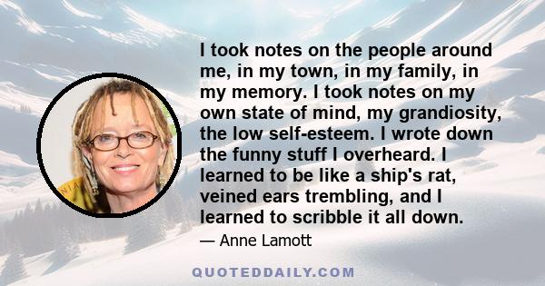 I took notes on the people around me, in my town, in my family, in my memory. I took notes on my own state of mind, my grandiosity, the low self-esteem. I wrote down the funny stuff I overheard. I learned to be like a