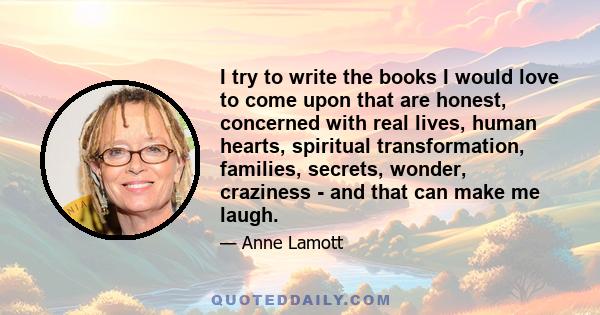 I try to write the books I would love to come upon that are honest, concerned with real lives, human hearts, spiritual transformation, families, secrets, wonder, craziness - and that can make me laugh.