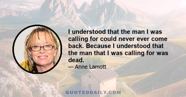 I understood that the man I was calling for could never ever come back. Because I understood that the man that I was calling for was dead.