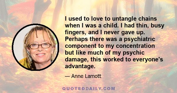 I used to love to untangle chains when I was a child. I had thin, busy fingers, and I never gave up. Perhaps there was a psychiatric component to my concentration but like much of my psychic damage, this worked to