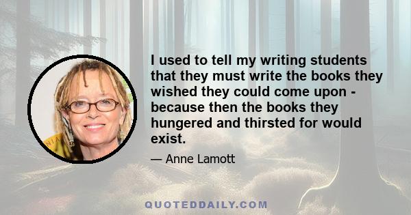 I used to tell my writing students that they must write the books they wished they could come upon - because then the books they hungered and thirsted for would exist.