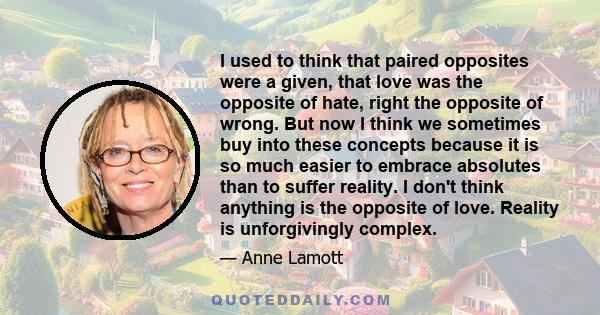 I used to think that paired opposites were a given, that love was the opposite of hate, right the opposite of wrong. But now I think we sometimes buy into these concepts because it is so much easier to embrace absolutes 