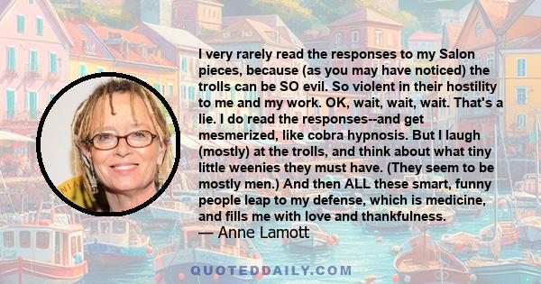 I very rarely read the responses to my Salon pieces, because (as you may have noticed) the trolls can be SO evil. So violent in their hostility to me and my work. OK, wait, wait, wait. That's a lie. I do read the