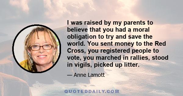 I was raised by my parents to believe that you had a moral obligation to try and save the world. You sent money to the Red Cross, you registered people to vote, you marched in rallies, stood in vigils, picked up litter.