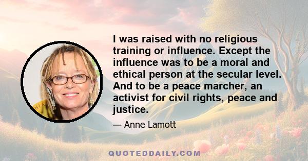 I was raised with no religious training or influence. Except the influence was to be a moral and ethical person at the secular level. And to be a peace marcher, an activist for civil rights, peace and justice.