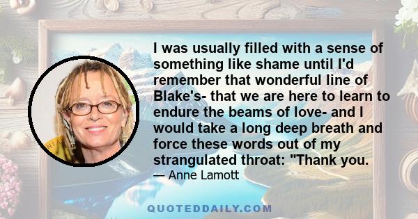 I was usually filled with a sense of something like shame until I'd remember that wonderful line of Blake's- that we are here to learn to endure the beams of love- and I would take a long deep breath and force these