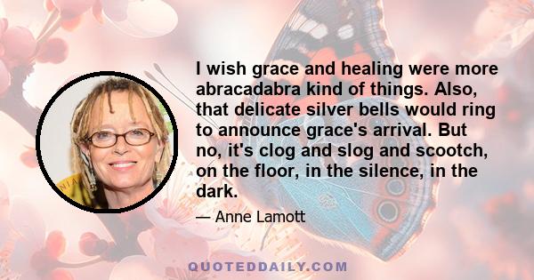 I wish grace and healing were more abracadabra kind of things. Also, that delicate silver bells would ring to announce grace's arrival. But no, it's clog and slog and scootch, on the floor, in the silence, in the dark.