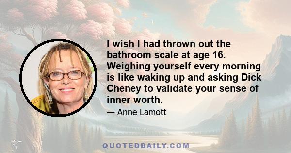 I wish I had thrown out the bathroom scale at age 16. Weighing yourself every morning is like waking up and asking Dick Cheney to validate your sense of inner worth.