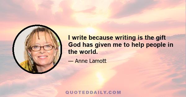 I write because writing is the gift God has given me to help people in the world.