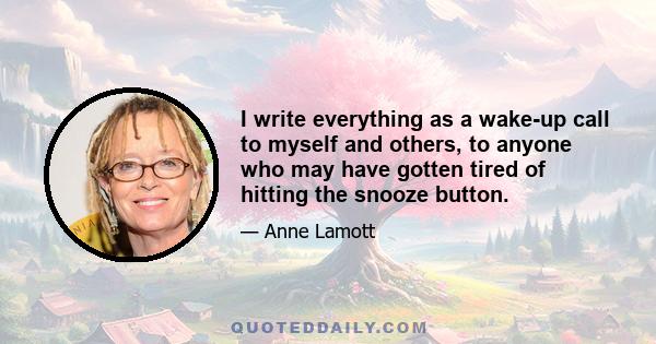 I write everything as a wake-up call to myself and others, to anyone who may have gotten tired of hitting the snooze button.