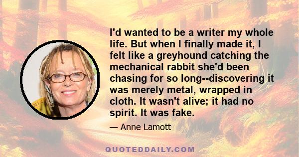 I'd wanted to be a writer my whole life. But when I finally made it, I felt like a greyhound catching the mechanical rabbit she'd been chasing for so long--discovering it was merely metal, wrapped in cloth. It wasn't