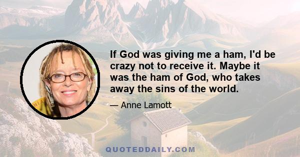 If God was giving me a ham, I'd be crazy not to receive it. Maybe it was the ham of God, who takes away the sins of the world.