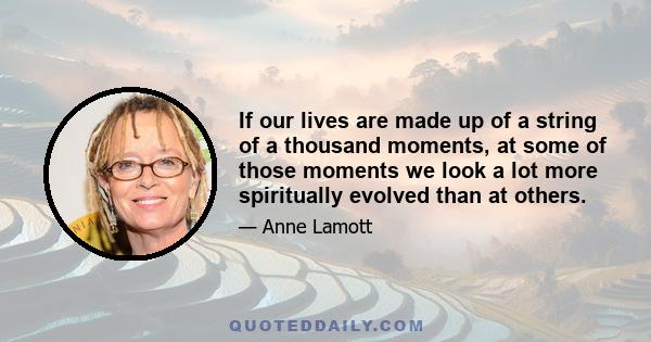 If our lives are made up of a string of a thousand moments, at some of those moments we look a lot more spiritually evolved than at others.