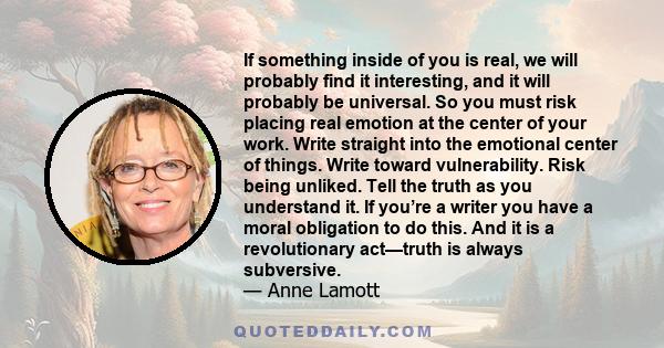 If something inside of you is real, we will probably find it interesting, and it will probably be universal. So you must risk placing real emotion at the center of your work. Write straight into the emotional center of