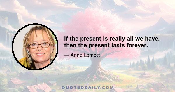 If the present is really all we have, then the present lasts forever.