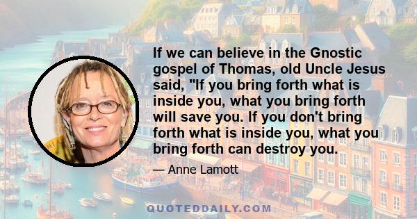 If we can believe in the Gnostic gospel of Thomas, old Uncle Jesus said, If you bring forth what is inside you, what you bring forth will save you. If you don't bring forth what is inside you, what you bring forth can