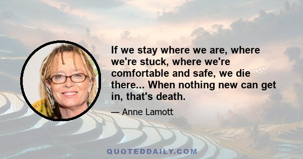 If we stay where we are, where we're stuck, where we're comfortable and safe, we die there... When nothing new can get in, that's death.