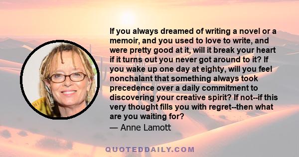 If you always dreamed of writing a novel or a memoir, and you used to love to write, and were pretty good at it, will it break your heart if it turns out you never got around to it? If you wake up one day at eighty,