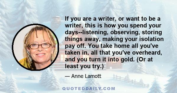 If you are a writer, or want to be a writer, this is how you spend your days--listening, observing, storing things away, making your isolation pay off. You take home all you've taken in, all that you've overheard, and