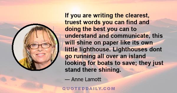 If you are writing the clearest, truest words you can find and doing the best you can to understand and communicate, this will shine on paper like its own little lighthouse. Lighthouses dont go running all over an