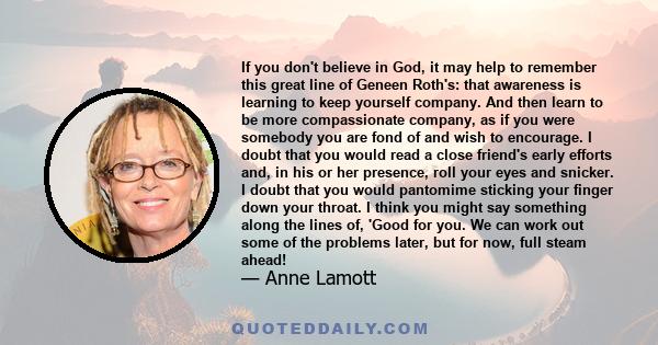 If you don't believe in God, it may help to remember this great line of Geneen Roth's: that awareness is learning to keep yourself company. And then learn to be more compassionate company, as if you were somebody you