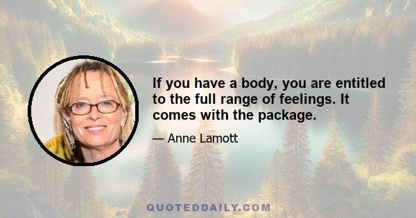 If you have a body, you are entitled to the full range of feelings. It comes with the package.