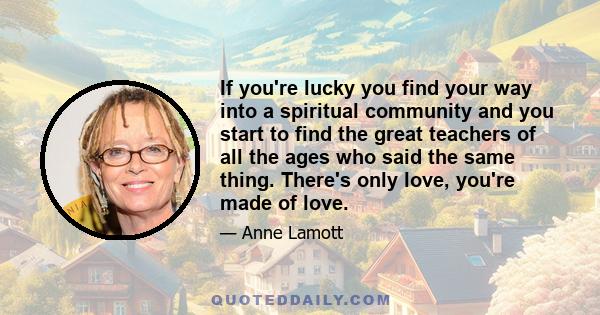 If you're lucky you find your way into a spiritual community and you start to find the great teachers of all the ages who said the same thing. There's only love, you're made of love.