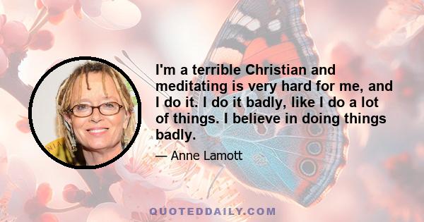 I'm a terrible Christian and meditating is very hard for me, and I do it. I do it badly, like I do a lot of things. I believe in doing things badly.