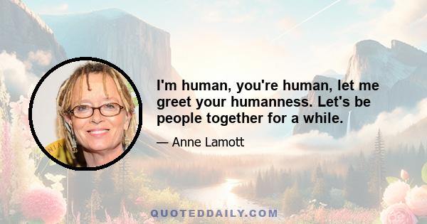 I'm human, you're human, let me greet your humanness. Let's be people together for a while.