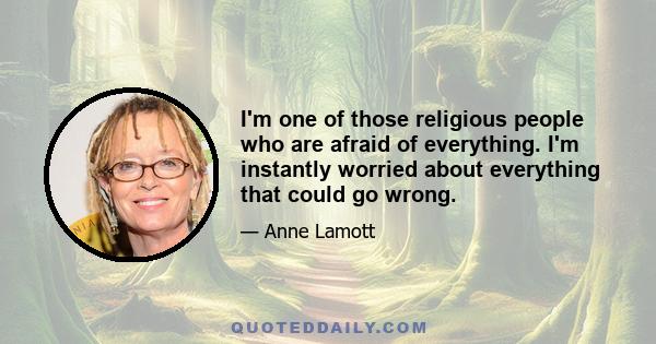 I'm one of those religious people who are afraid of everything. I'm instantly worried about everything that could go wrong.