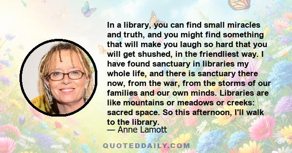 In a library, you can find small miracles and truth, and you might find something that will make you laugh so hard that you will get shushed, in the friendliest way. I have found sanctuary in libraries my whole life,