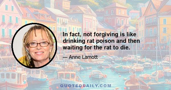 In fact, not forgiving is like drinking rat poison and then waiting for the rat to die.