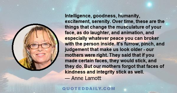 Intelligence, goodness, humanity, excitement, serenity. Over time, these are the things that change the musculature of your face, as do laughter, and animation, and especially whatever peace you can broker with the