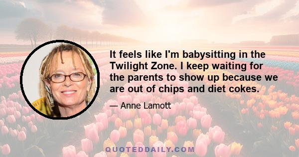 It feels like I'm babysitting in the Twilight Zone. I keep waiting for the parents to show up because we are out of chips and diet cokes.