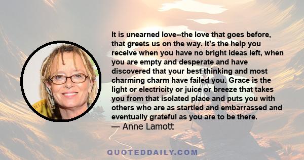 It is unearned love--the love that goes before, that greets us on the way. It's the help you receive when you have no bright ideas left, when you are empty and desperate and have discovered that your best thinking and