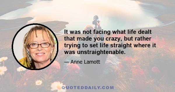 It was not facing what life dealt that made you crazy, but rather trying to set life straight where it was unstraightenable.