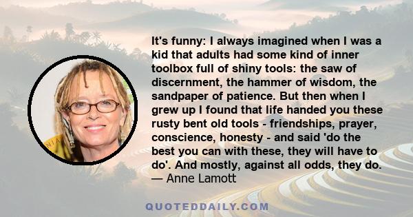 It's funny: I always imagined when I was a kid that adults had some kind of inner toolbox full of shiny tools: the saw of discernment, the hammer of wisdom, the sandpaper of patience. But then when I grew up I found