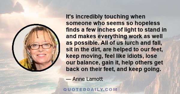 It's incredibly touching when someone who seems so hopeless finds a few inches of light to stand in and makes everything work as well as possible. All of us lurch and fall, sit in the dirt, are helped to our feet, keep